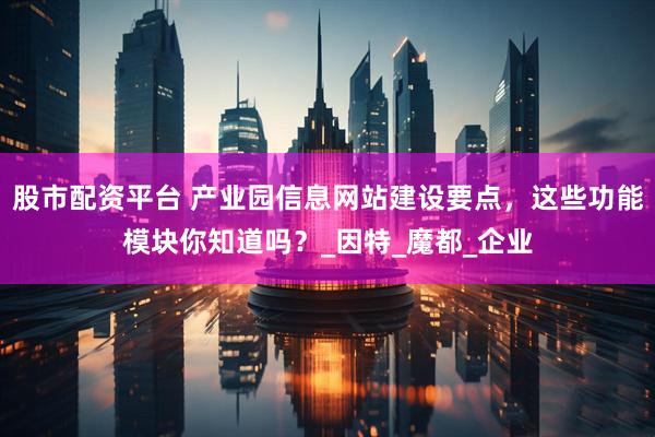 股市配资平台 产业园信息网站建设要点，这些功能模块你知道吗？_因特_魔都_企业