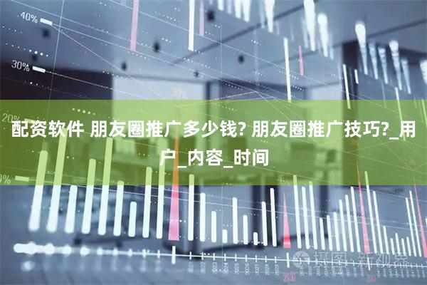 配资软件 朋友圈推广多少钱? 朋友圈推广技巧?_用户_内容_时间