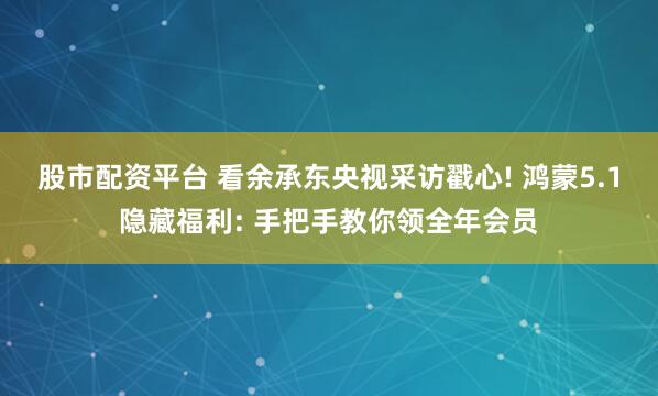 股市配资平台 看余承东央视采访戳心! 鸿蒙5.1隐藏福利: 手把手教你领全年会员