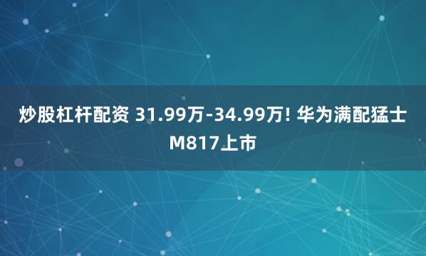炒股杠杆配资 31.99万-34.99万! 华为满配猛士M817上市