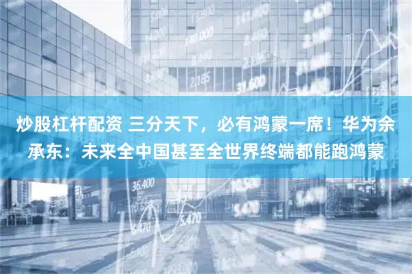 炒股杠杆配资 三分天下，必有鸿蒙一席！华为余承东：未来全中国甚至全世界终端都能跑鸿蒙