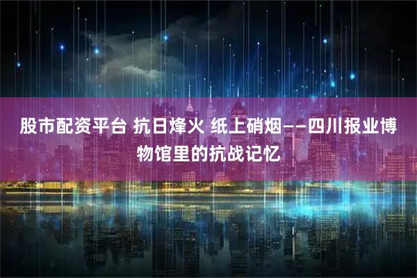 股市配资平台 抗日烽火 纸上硝烟——四川报业博物馆里的抗战记忆