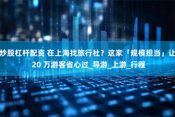 炒股杠杆配资 在上海找旅行社？这家「规模担当」让 20 万游客省心过_导游_上游_行程