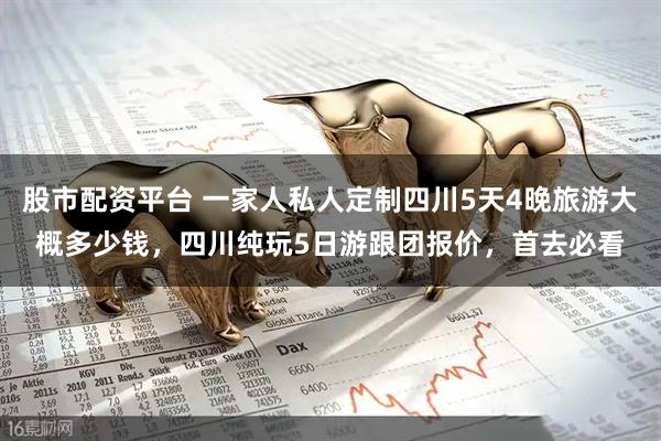 股市配资平台 一家人私人定制四川5天4晚旅游大概多少钱，四川纯玩5日游跟团报价，首去必看