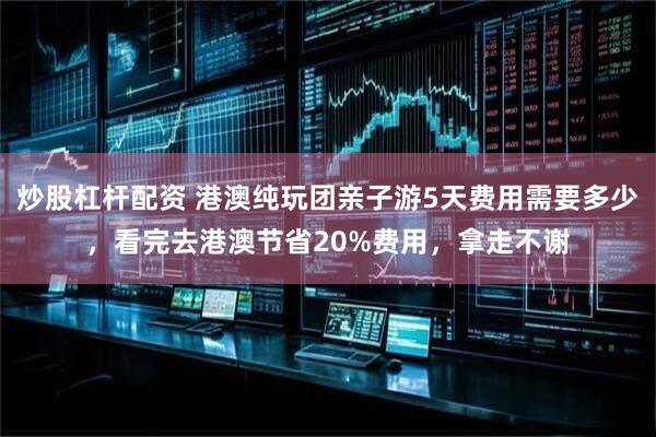 炒股杠杆配资 港澳纯玩团亲子游5天费用需要多少，看完去港澳节省20%费用，拿走不谢