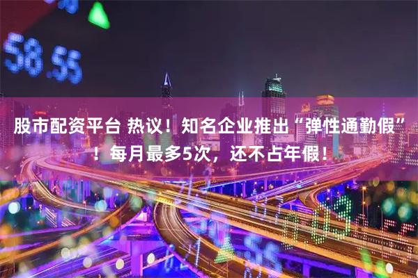 股市配资平台 热议！知名企业推出“弹性通勤假”！每月最多5次，还不占年假！