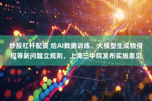 炒股杠杆配资 给AI数据训练、大模型生成物侵权等新问题立规则，上海三中院发布实施意见