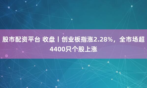 股市配资平台 收盘丨创业板指涨2.28%,全市场超4400只个股上涨