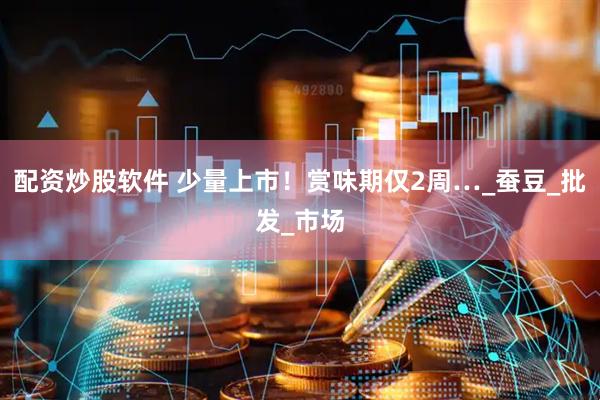 配资炒股软件 少量上市！赏味期仅2周…_蚕豆_批发_市场