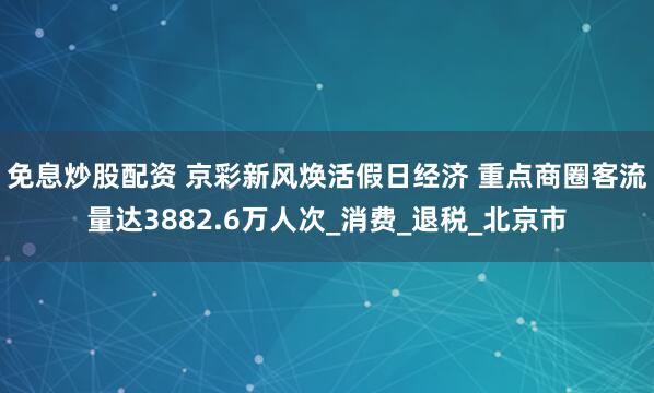 免息炒股配资 京彩新风焕活假日经济 重点商圈客流量达3882.6万人次_消费_退税_北京市