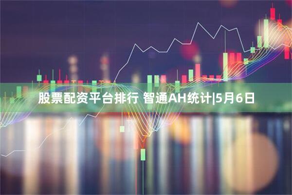 股票配资平台排行 智通AH统计|5月6日