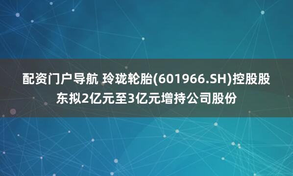 配资门户导航 玲珑轮胎(601966.SH)控股股东拟2亿元至3亿元增持公司股份