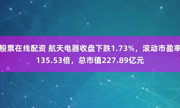 股票在线配资 航天电器收盘下跌1.73%，滚动市盈率135.53倍，总市值227.89亿元
