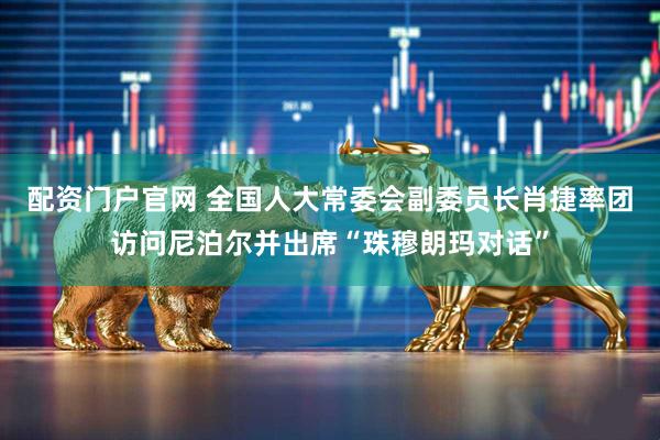 配资门户官网 全国人大常委会副委员长肖捷率团访问尼泊尔并出席“珠穆朗玛对话”