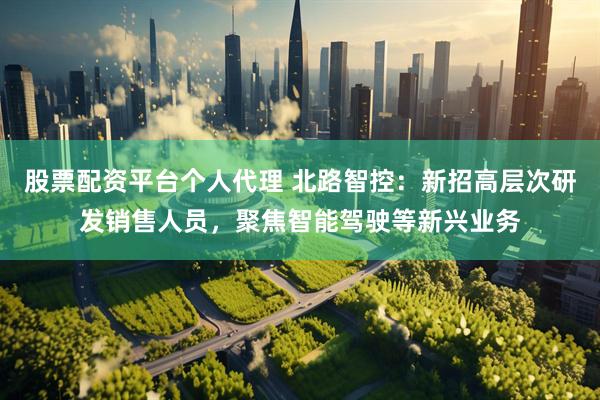 股票配资平台个人代理 北路智控：新招高层次研发销售人员，聚焦智能驾驶等新兴业务