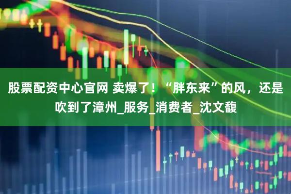 股票配资中心官网 卖爆了！“胖东来”的风，还是吹到了漳州_服务_消费者_沈文馥
