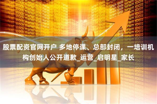 股票配资官网开户 多地停课、总部封闭，一培训机构创始人公开道歉_运营_启明星_家长