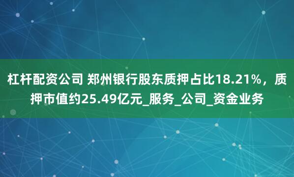 杠杆配资公司 郑州银行股东质押占比18.21%，质押市值约25.49亿元_服务_公司_资金业务