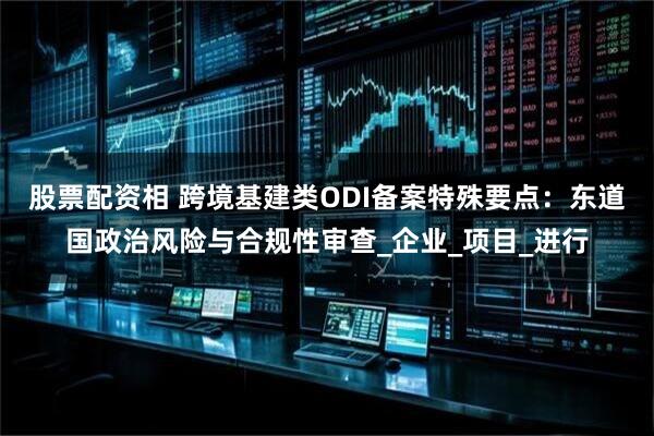 股票配资相 跨境基建类ODI备案特殊要点：东道国政治风险与合规性审查_企业_项目_进行