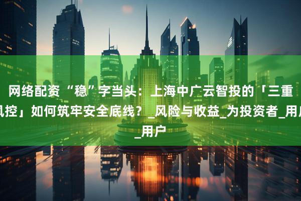 网络配资 “稳”字当头：上海中广云智投的「三重风控」如何筑牢安全底线？_风险与收益_为投资者_用户