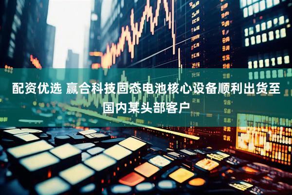 配资优选 赢合科技固态电池核心设备顺利出货至国内某头部客户