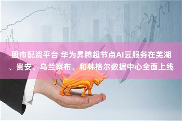 股市配资平台 华为昇腾超节点AI云服务在芜湖、贵安、乌兰察布、和林格尔数据中心全面上线