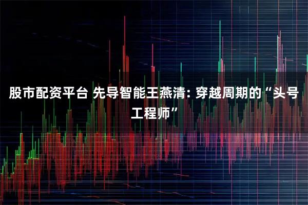 股市配资平台 先导智能王燕清: 穿越周期的“头号工程师”