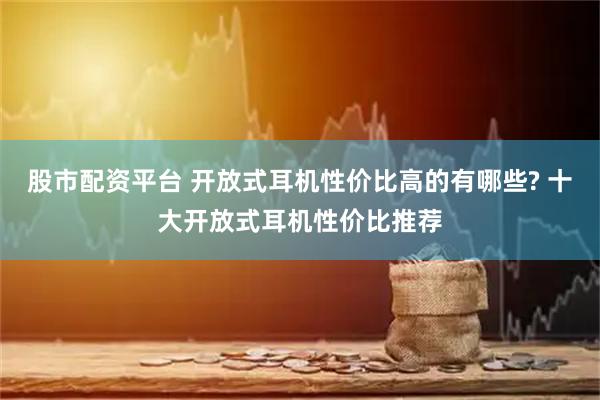 股市配资平台 开放式耳机性价比高的有哪些? 十大开放式耳机性价比推荐