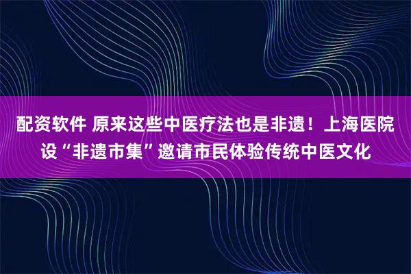配资软件 原来这些中医疗法也是非遗！上海医院设“非遗市集”邀请市民体验传统中医文化