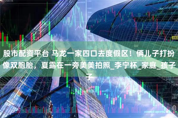 股市配资平台 马龙一家四口去度假区！俩儿子打扮像双胞胎，夏露在一旁美美拍照_李宁杯_家庭_孩子