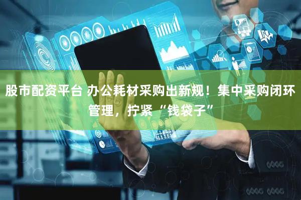 股市配资平台 办公耗材采购出新规！集中采购闭环管理，拧紧 “钱袋子”