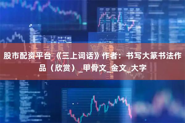 股市配资平台 《三上词话》作者：书写大篆书法作品（欣赏）_甲骨文_金文_大字