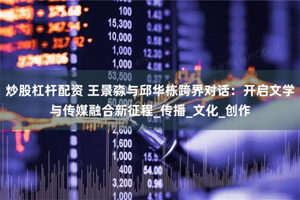 炒股杠杆配资 王景淼与邱华栋跨界对话：开启文学与传媒融合新征程_传播_文化_创作