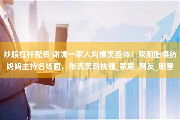 炒股杠杆配资 谢娜一家人均搞笑圣体！双胞胎模仿妈妈主持名场面，张杰笑到扶墙_家庭_网友_明星