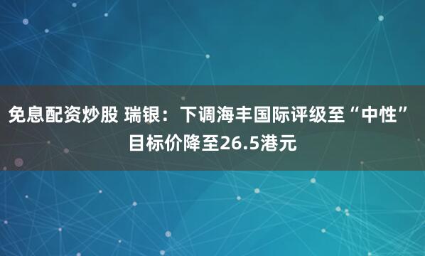 免息配资炒股 瑞银：下调海丰国际评级至“中性” 目标价降至26.5港元