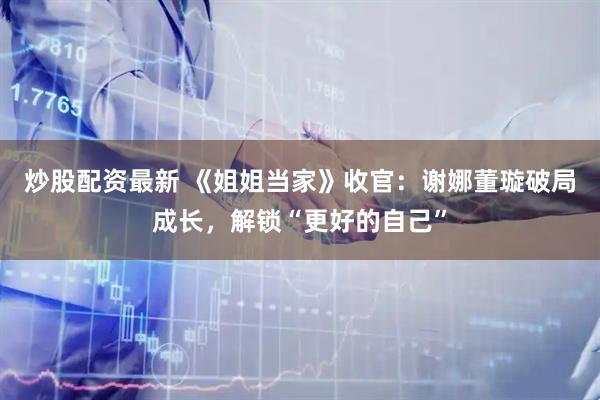 炒股配资最新 《姐姐当家》收官：谢娜董璇破局成长，解锁“更好的自己”