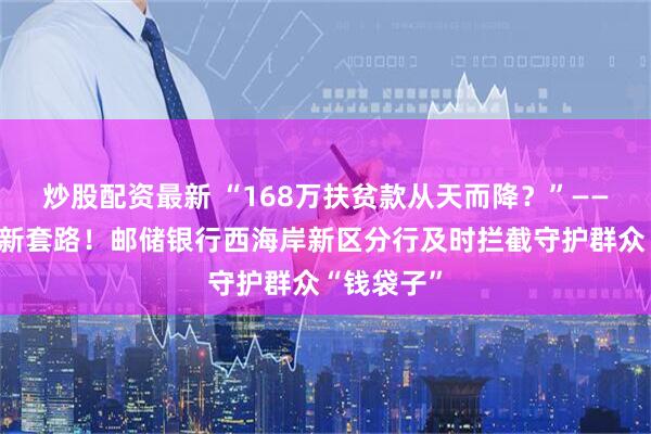 炒股配资最新 “168万扶贫款从天而降？”——警惕诈骗新套路！邮储银行西海岸新区分行及时拦截守护群众“钱袋子”