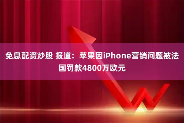 免息配资炒股 报道：苹果因iPhone营销问题被法国罚款4800万欧元