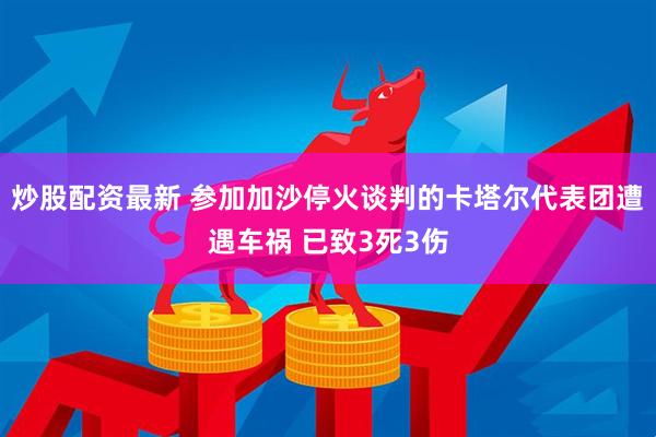 炒股配资最新 参加加沙停火谈判的卡塔尔代表团遭遇车祸 已致3死3伤