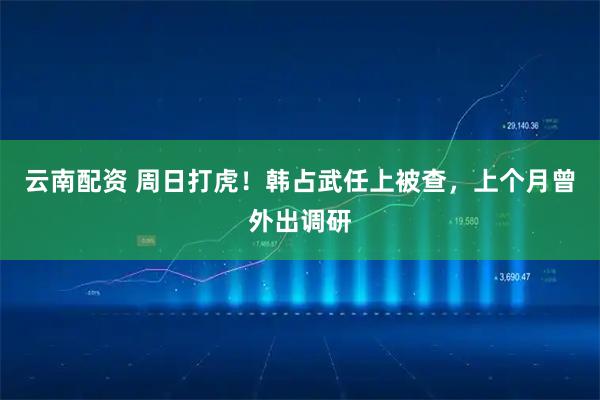 云南配资 周日打虎！韩占武任上被查，上个月曾外出调研