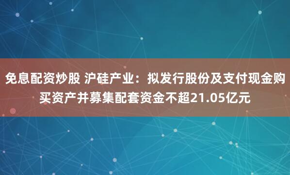 免息配资炒股 沪硅产业：拟发行股份及支付现金购买资产并募集配套资金不超21.05亿元