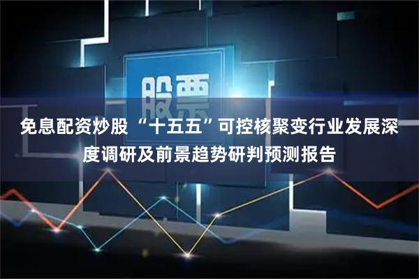 免息配资炒股 “十五五”可控核聚变行业发展深度调研及前景趋势研判预测报告