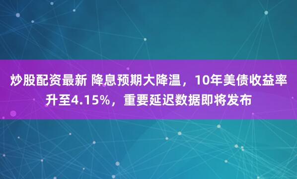 炒股配资最新 降息预期大降温，10年美债收益率升至4.15%，重要延迟数据即将发布