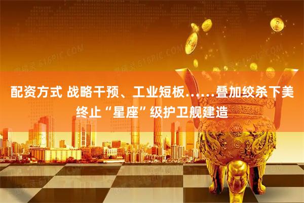 配资方式 战略干预、工业短板……叠加绞杀下美终止“星座”级护卫舰建造