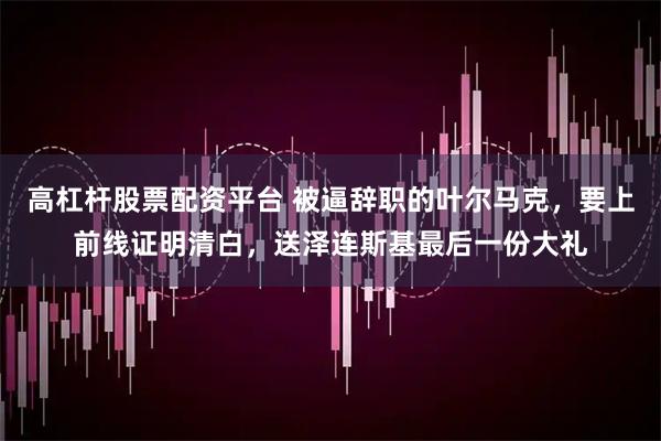 高杠杆股票配资平台 被逼辞职的叶尔马克，要上前线证明清白，送泽连斯基最后一份大礼