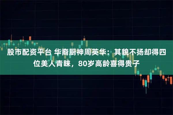 股市配资平台 华裔厨神周英华：其貌不扬却得四位美人青睐，80岁高龄喜得贵子