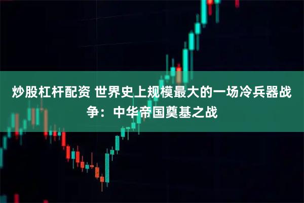炒股杠杆配资 世界史上规模最大的一场冷兵器战争：中华帝国奠基之战