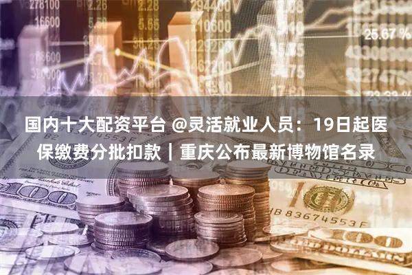 国内十大配资平台 @灵活就业人员：19日起医保缴费分批扣款｜重庆公布最新博物馆名录