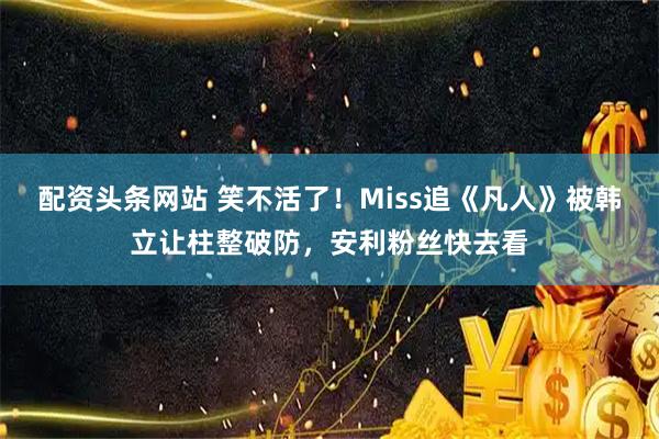 配资头条网站 笑不活了！Miss追《凡人》被韩立让柱整破防，安利粉丝快去看